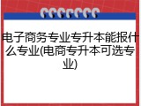 电子商务专业专升本能报什么专业(电商专升本可选专业)