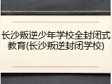 长沙叛逆少年学校全封闭式教育(长沙叛逆封闭学校)