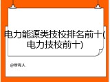 电力能源类技校排名前十(电力技校前十)