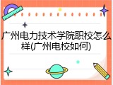 广州电力技术学院职校怎么样(广州电校如何)