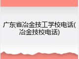 广东省冶金技工学校电话(冶金技校电话)