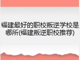 福建最好的职校叛逆学校是哪所(福建叛逆职校推荐)