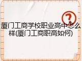 厦门工商学校职业高中怎么样(厦门工商职高如何)