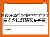 延边汪清县农业中专学校学费多少钱(汪清农专学费)