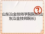 山东冶金技师学院院长(山东冶金技师院长)