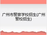 广州市警察学校招生(广州警校招生)