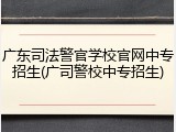 广东司法警官学校官网中专招生(广司警校中专招生)