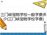 三门峡宠物学校一般学费多少(三门峡宠物学校学费)