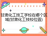 甘肃化工技工学校在哪个区域(甘肃化工技校位置)