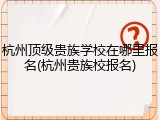 杭州顶级贵族学校在哪里报名(杭州贵族校报名)