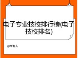 电子专业技校排行榜(电子技校排名)