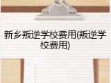 新乡叛逆学校费用(叛逆学校费用)