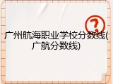 广州航海职业学校分数线(广航分数线)