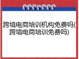 跨境电商培训机构免费吗(跨境电商培训免费吗)
