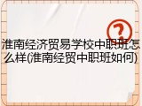 淮南经济贸易学校中职班怎么样(淮南经贸中职班如何)
