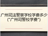 广州司法警察学校学费多少("广州司警校学费")