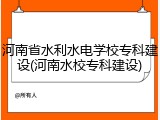 河南省水利水电学校专科建设(河南水校专科建设)
