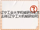 辽宁工业大学机械研究生怎么样(辽宁工大机械研如何)