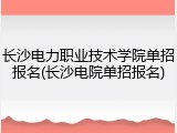 长沙电力职业技术学院单招报名(长沙电院单招报名)