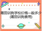 莆田训狗学校价格一般多少(莆田训狗费用)