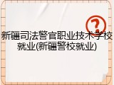 新疆司法警官职业技术学校就业(新疆警校就业)