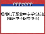 福州电子职业中专学校校长(福州电子职专校长)