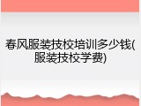 春风服装技校培训多少钱(服装技校学费)