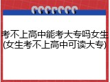 考不上高中能考大专吗女生(女生考不上高中可读大专)