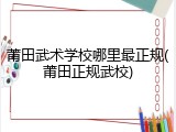 莆田武术学校哪里最正规(莆田正规武校)