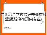 昆明冶金学校最好专业有哪些(昆明冶校顶尖专业)