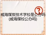 威海煤炭技术学校是公办吗(威海煤校公办吗)