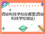 西安科技学校在哪里(西安科技学校地址)