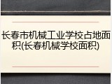 长春市机械工业学校占地面积(长春机械学校面积)