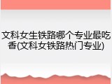 文科女生铁路哪个专业最吃香(文科女铁路热门专业)