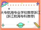 大专航海专业学校推荐浙江(浙江航海专科推荐)