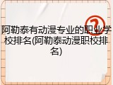 阿勒泰有动漫专业的职业学校排名(阿勒泰动漫职校排名)