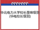 华北电力大学校长是啥级别(华电校长级别)
