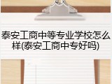 泰安工商中等专业学校怎么样(泰安工商中专好吗)