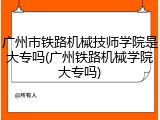 广州市铁路机械技师学院是大专吗(广州铁路机械学院大专吗)