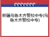 新疆乌鲁木齐警校中专(乌鲁木齐警校中专)
