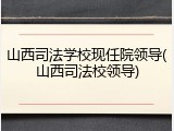 山西司法学校现任院领导(山西司法校领导)