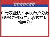 广元农业技术学校单招分数线畜牧兽医(广元农校单招牧医分)
