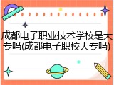 成都电子职业技术学校是大专吗(成都电子职校大专吗)