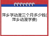 萍乡学动漫三个月多少钱(萍乡动漫学费)