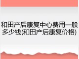 和田产后康复中心费用一般多少钱(和田产后康复价格)