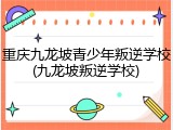 重庆九龙坡青少年叛逆学校(九龙坡叛逆学校)