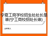 宁夏工商学校招生处处长是谁(宁工商校招处长谁)