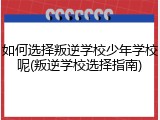 如何选择叛逆学校少年学校呢(叛逆学校选择指南)
