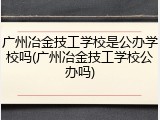 广州冶金技工学校是公办学校吗(广州冶金技工学校公办吗)