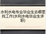 水利水电专业毕业生去哪里找工作(水利水电毕业生求职)